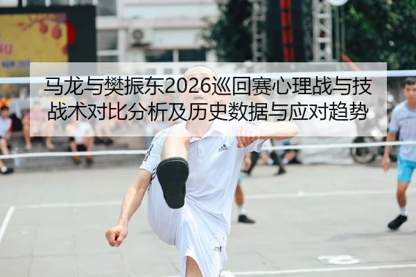 马龙与樊振东2026巡回赛心理战与技战术对比分析及历史数据与应对趋势