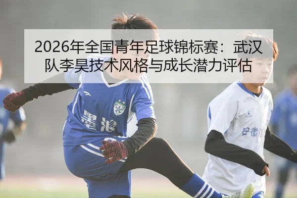 2026年全国青年足球锦标赛：武汉队李昊技术风格与成长潜力评估