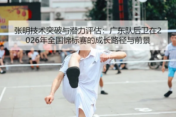 张明技术突破与潜力评估：广东队后卫在2026年全国锦标赛的成长路径与前景