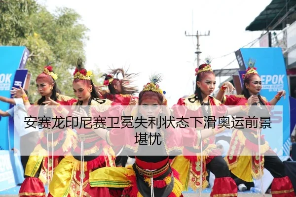 安赛龙印尼赛卫冕失利状态下滑奥运前景堪忧