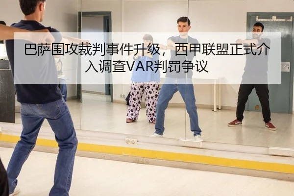 巴萨围攻裁判事件升级，西甲联盟正式介入调查VAR判罚争议